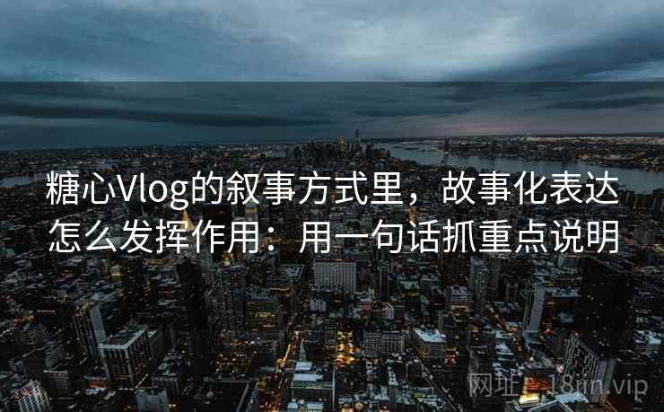 糖心Vlog的叙事方式里，故事化表达怎么发挥作用：用一句话抓重点说明  第2张