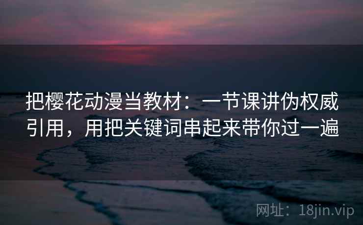把樱花动漫当教材:一节课讲伪权威引用,用把关键词串起来带你过一遍 把樱花动漫当教材:一节课讲伪权威引用,用把关键词串起来带你过一遍
